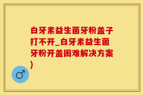 白牙素益生菌牙粉盖子打不开_白牙素益生菌牙粉开盖困难解决方案)