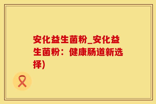 安化益生菌粉_安化益生菌粉：健康肠道新选择)