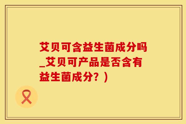 艾贝可含益生菌成分吗_艾贝可产品是否含有益生菌成分？)