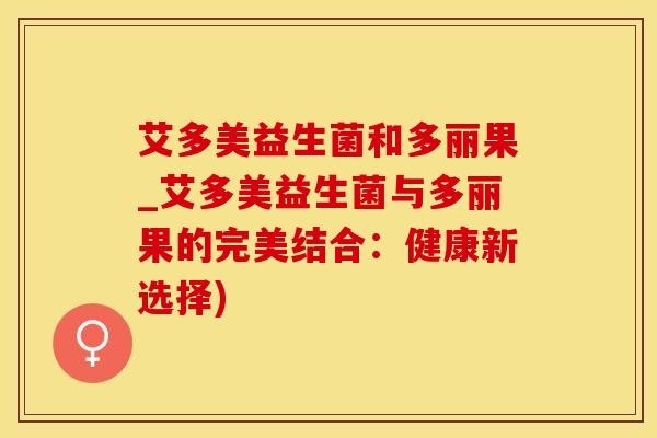 艾多美益生菌和多丽果_艾多美益生菌与多丽果的完美结合：健康新选择)