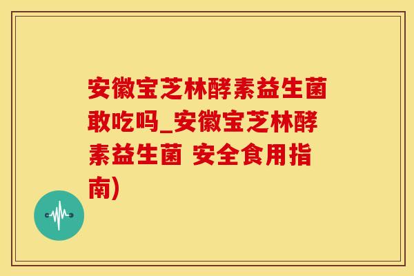 安徽宝芝林酵素益生菌敢吃吗_安徽宝芝林酵素益生菌 安全食用指南)