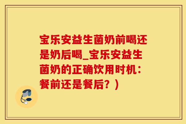 宝乐安益生菌奶前喝还是奶后喝_宝乐安益生菌奶的正确饮用时机：餐前还是餐后？)