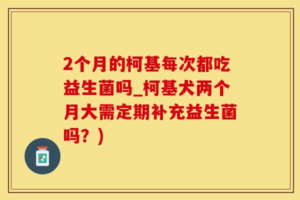 2个月的柯基每次都吃益生菌吗_柯基犬两个月大需定期补充益生菌吗？)