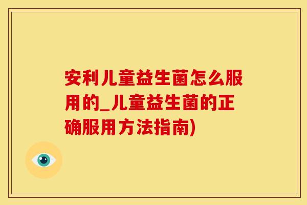 安利儿童益生菌怎么服用的_儿童益生菌的正确服用方法指南)