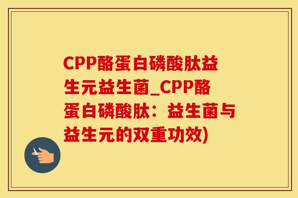 CPP酪蛋白磷酸肽益生元益生菌_CPP酪蛋白磷酸肽：益生菌与益生元的双重功效)
