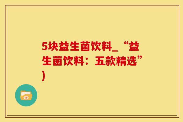 5块益生菌饮料_“益生菌饮料：五款精选”)