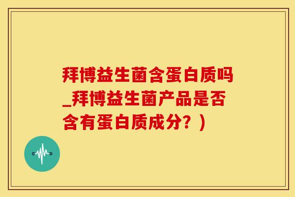 拜博益生菌含蛋白质吗_拜博益生菌产品是否含有蛋白质成分？)