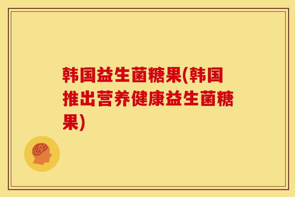 韩国益生菌糖果(韩国推出营养健康益生菌糖果)