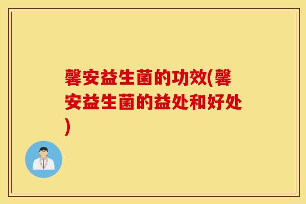 馨安益生菌的功效(馨安益生菌的益处和好处)
