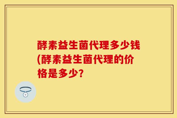 酵素益生菌代理多少钱(酵素益生菌代理的价格是多少？