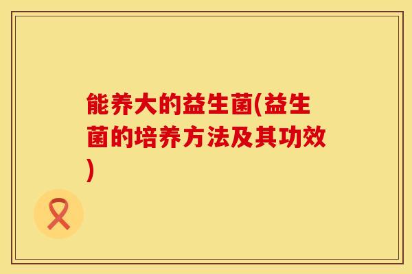 能养大的益生菌(益生菌的培养方法及其功效)