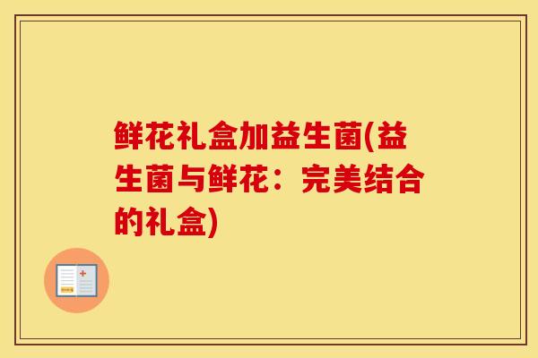 鲜花礼盒加益生菌(益生菌与鲜花:完美结合的礼盒) 鲜花礼盒加益生菌(益生菌与鲜花:完美结合的礼盒)