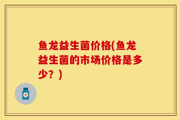 鱼龙益生菌价格(鱼龙益生菌的市场价格是多少?) 鱼龙益生菌价格(鱼龙益生菌的市场价格是多少?)