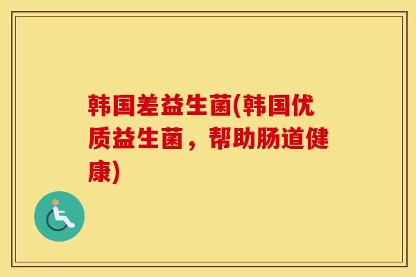 韩国差益生菌(韩国优质益生菌，帮助肠道健康)