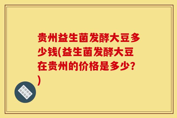 贵州益生菌发酵大豆多少钱(益生菌发酵大豆在贵州的价格是多少？)