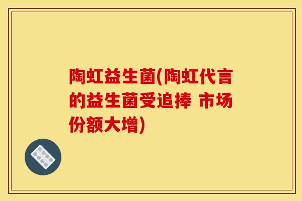 陶虹益生菌(陶虹代言的益生菌受追捧 市场份额大增) 陶虹益生菌(陶虹代言的益生菌受追捧 市场份额大增)