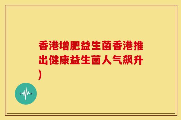 香港增肥益生菌香港推出健康益生菌人气飙升)