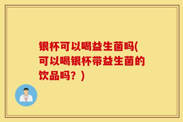 银杯可以喝益生菌吗(可以喝银杯带益生菌的饮品吗？)