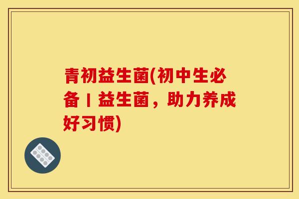 青初益生菌(初中生必备丨益生菌，助力养成好习惯)