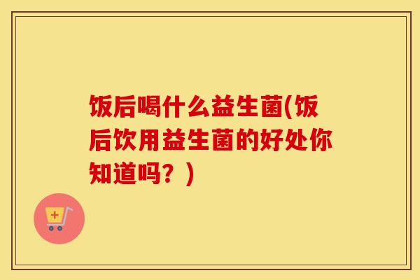饭后喝什么益生菌(饭后饮用益生菌的好处你知道吗?) 饭后喝什么益生菌(饭后饮用益生菌的好处你知道吗?)