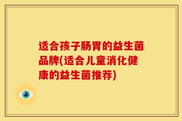 适合孩子肠胃的益生菌品牌(适合儿童消化健康的益生菌推荐)