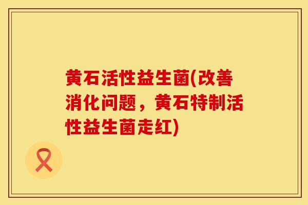黄石活性益生菌(改善消化问题，黄石特制活性益生菌走红)