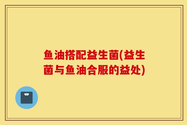 鱼油搭配益生菌(益生菌与鱼油合服的益处) 鱼油搭配益生菌(益生菌与鱼油合服的益处)