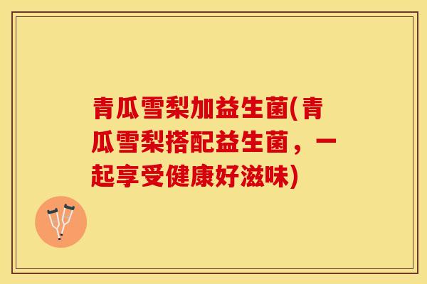 青瓜雪梨加益生菌(青瓜雪梨搭配益生菌,一起享受健康好滋味) 青瓜雪梨加益生菌(青瓜雪梨搭配益生菌,一起享受健康好滋味)