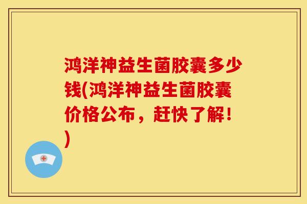 鸿洋神益生菌胶囊多少钱(鸿洋神益生菌胶囊价格公布，赶快了解！)