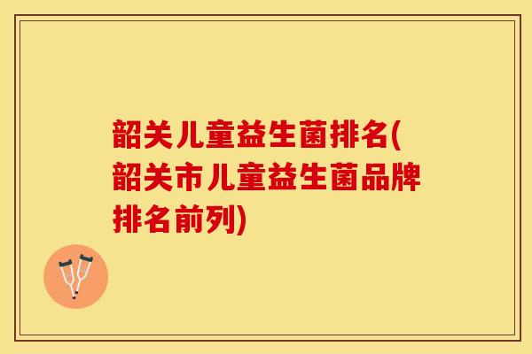 韶关儿童益生菌排名(韶关市儿童益生菌品牌排名前列)
