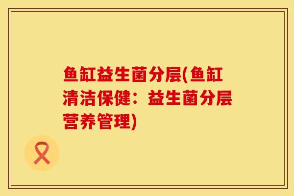鱼缸益生菌分层(鱼缸清洁保健:益生菌分层营养管理) 鱼缸益生菌分层(鱼缸清洁保健:益生菌分层营养管理)