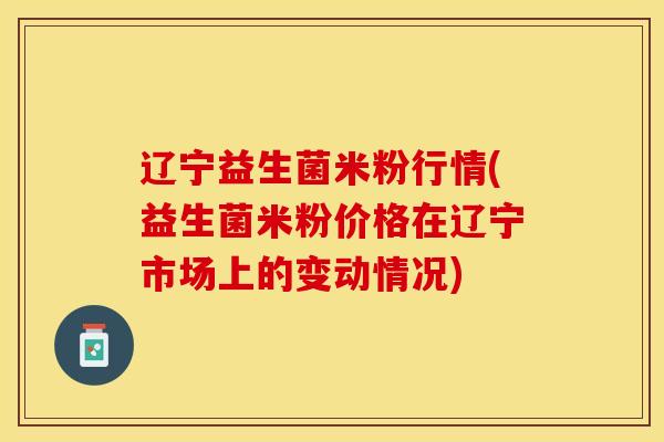 辽宁益生菌米粉行情(益生菌米粉价格在辽宁市场上的变动情况) 辽宁益生菌米粉行情(益生菌米粉价格在辽宁市场上的变动情况)