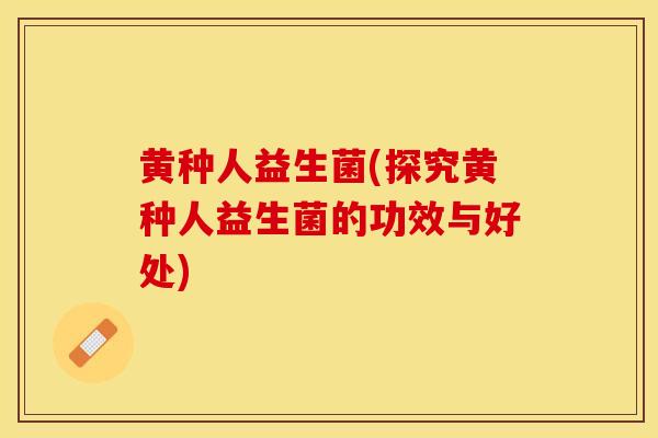 黄种人益生菌(探究黄种人益生菌的功效与好处)