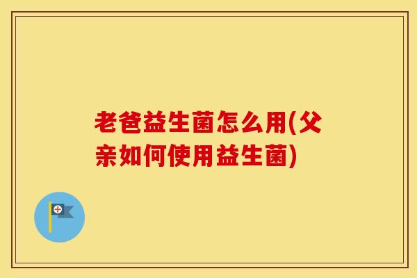 老爸益生菌怎么用(父亲如何使用益生菌)