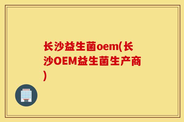 长沙益生菌oem(长沙OEM益生菌生产商)