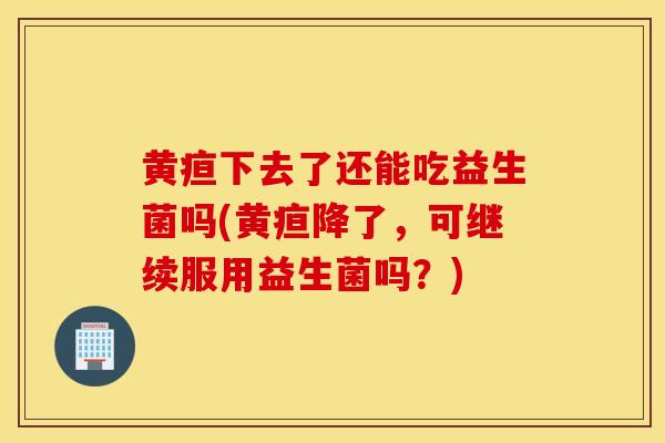 黄疸下去了还能吃益生菌吗(黄疸降了，可继续服用益生菌吗？)