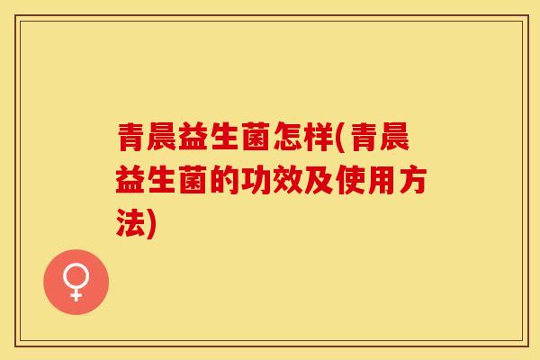 青晨益生菌怎样(青晨益生菌的功效及使用方法)