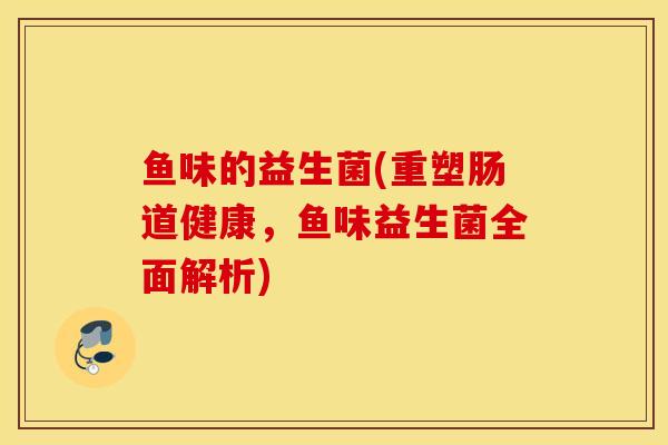 鱼味的益生菌(重塑肠道健康,鱼味益生菌全面解析) 鱼味的益生菌(重塑肠道健康,鱼味益生菌全面解析)