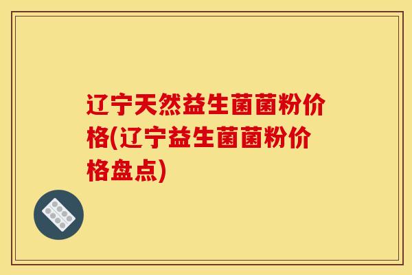 辽宁天然益生菌菌粉价格(辽宁益生菌菌粉价格盘点)