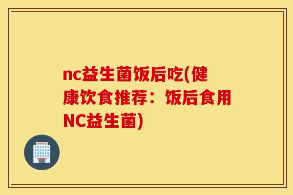 nc益生菌饭后吃(健康饮食推荐：饭后食用NC益生菌)