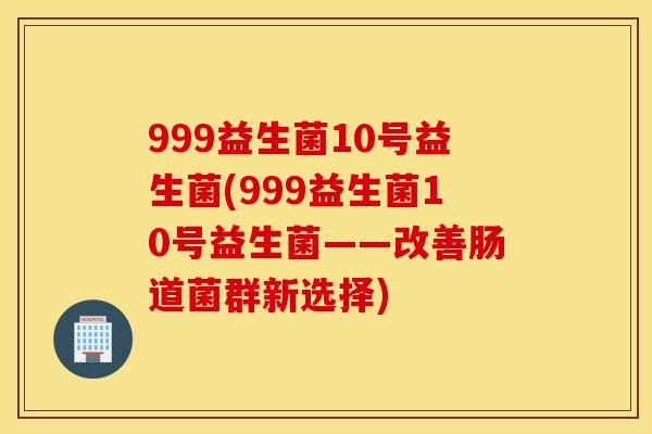 999益生菌10号益生菌(999益生菌10号益生菌——改善肠道菌群新选择)