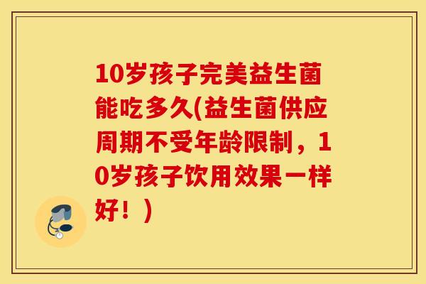 10岁孩子完美益生菌能吃多久(益生菌供应周期不受年龄限制，10岁孩子饮用效果一样好！)