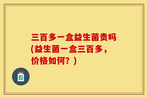 三百多一盒益生菌贵吗(益生菌一盒三百多，价格如何？)