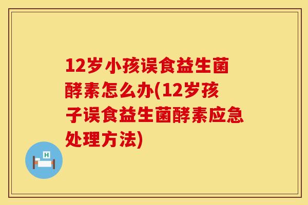 12岁小孩误食益生菌酵素怎么办(12岁孩子误食益生菌酵素应急处理方法)