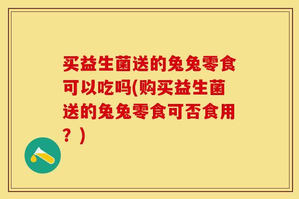 买益生菌送的兔兔零食可以吃吗(购买益生菌送的兔兔零食可否食用?) 买益生菌送的兔兔零食可以吃吗(购买益生菌送的兔兔零食可否食用?)