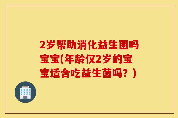 2岁帮助消化益生菌吗宝宝(年龄仅2岁的宝宝适合吃益生菌吗？)