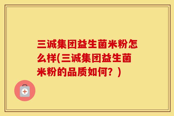 三诚集团益生菌米粉怎么样(三诚集团益生菌米粉的品质如何？)