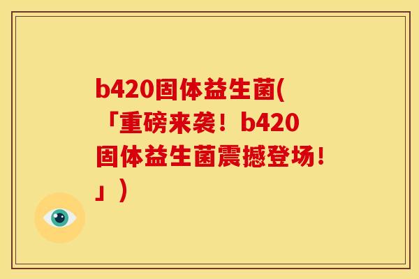b420固体益生菌(「重磅来袭!b420固体益生菌震撼登场!」) b420固体益生菌(「重磅来袭!b420固体益生菌震撼登场!」)
