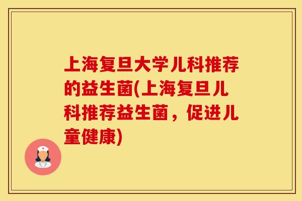 上海复旦大学儿科推荐的益生菌(上海复旦儿科推荐益生菌,促进儿童健康) 上海复旦大学儿科推荐的益生菌(上海复旦儿科推荐益生菌,促进儿童健康)