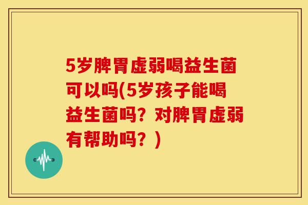 5岁脾胃虚弱喝益生菌可以吗(5岁孩子能喝益生菌吗？对脾胃虚弱有帮助吗？)